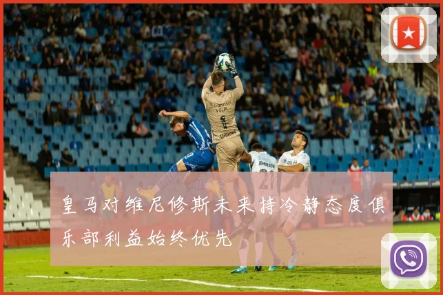 皇马对维尼修斯未来持冷静态度俱乐部利益始终优先