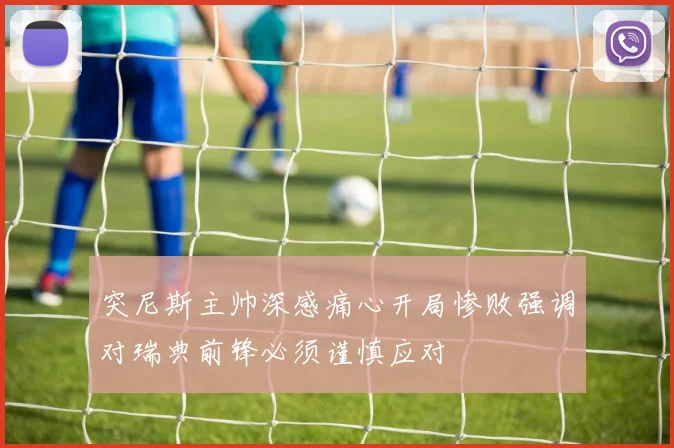 突尼斯主帅深感痛心开局惨败强调对瑞典前锋必须谨慎应对