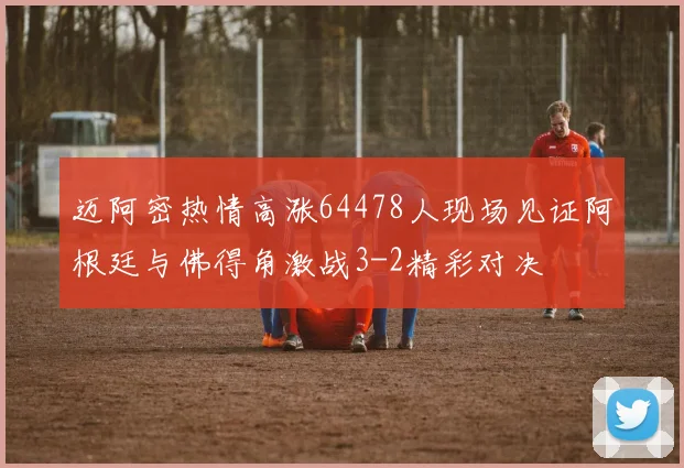 迈阿密热情高涨64478人现场见证阿根廷与佛得角激战3-2精彩对决