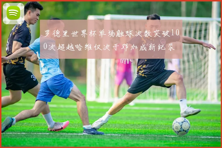 罗德里世界杯单场触球次数突破100次超越哈维仅次于邓加成新纪录