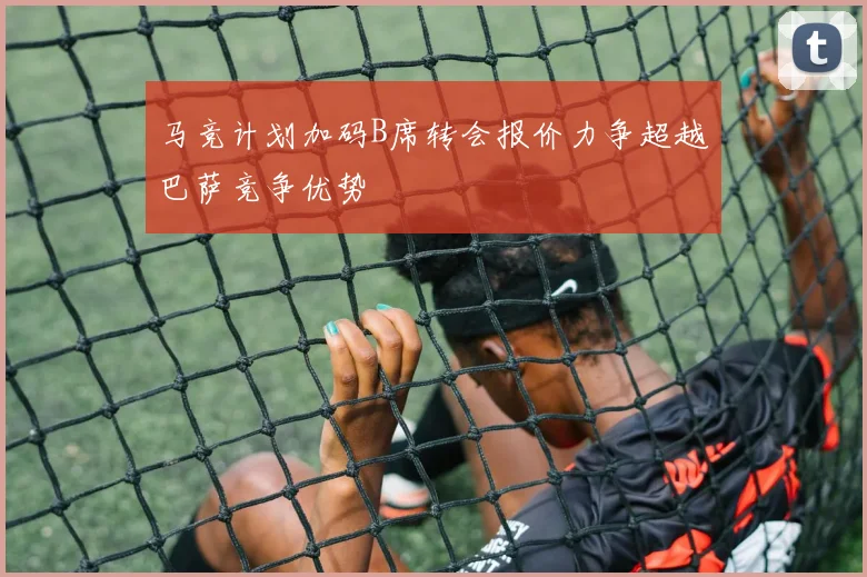 马竞计划加码B席转会报价力争超越巴萨竞争优势