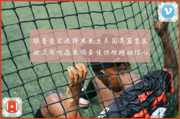 球哥坚定选择库里为美国男篮首发控卫布伦森表现虽佳仍难撼动信心