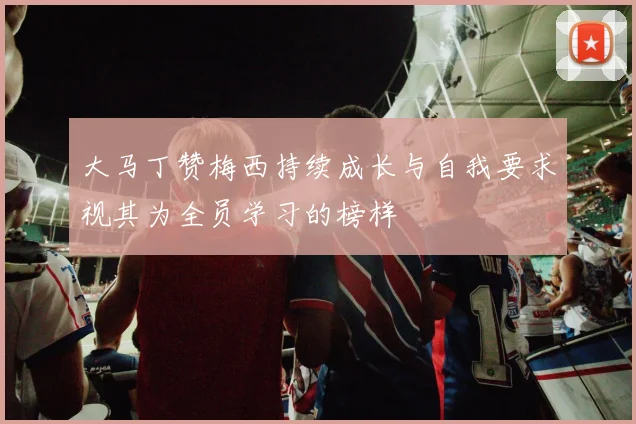 大马丁赞梅西持续成长与自我要求视其为全员学习的榜样