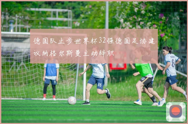 德国队止步世界杯32强德国足协建议纳格尔斯曼主动辞职