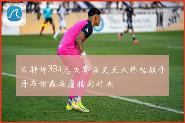 文胖评NBA总决赛历史五大终结战乔丹布伦森老詹精彩对决