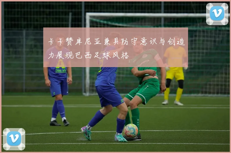 卡卡赞库尼亚兼具防守意识与创造力展现巴西足球风格