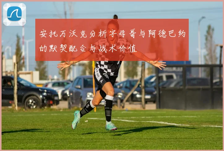 安托万沃克分析字母哥与阿德巴约的默契配合与战术价值