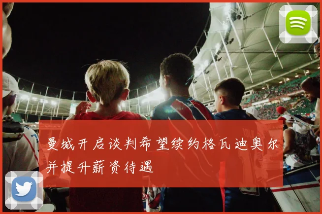 曼城开启谈判希望续约格瓦迪奥尔并提升薪资待遇