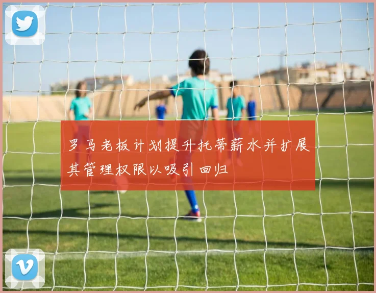 罗马老板计划提升托蒂薪水并扩展其管理权限以吸引回归