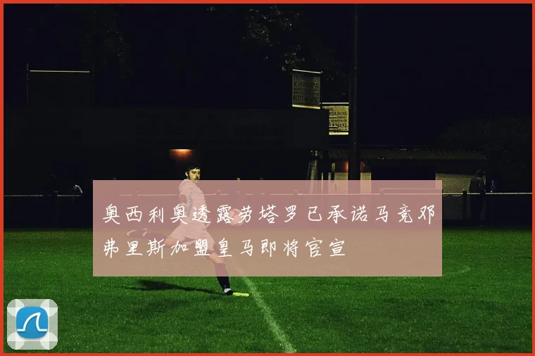 奥西利奥透露劳塔罗已承诺马竞邓弗里斯加盟皇马即将官宣